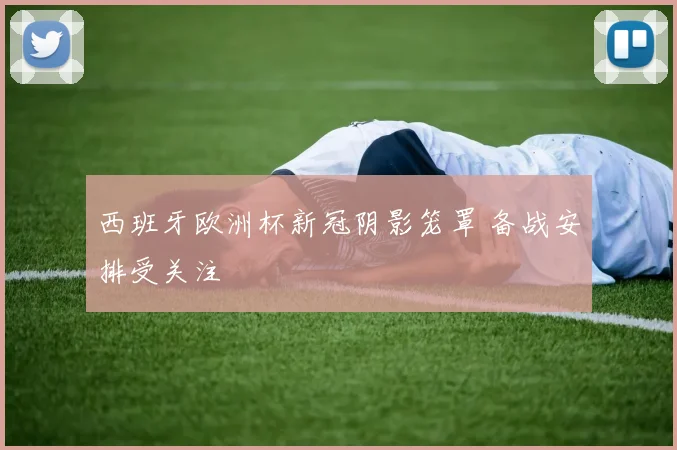 西班牙欧洲杯新冠阴影笼罩 备战安排受关注
