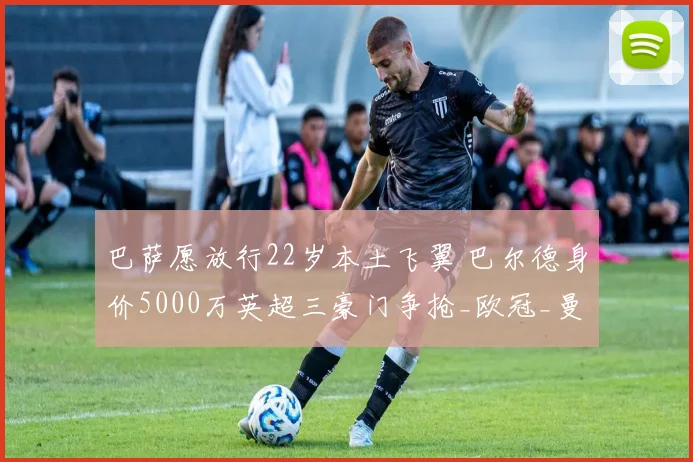 巴萨愿放行22岁本土飞翼 巴尔德身价5000万英超三豪门争抢_欧冠_曼联_曼城