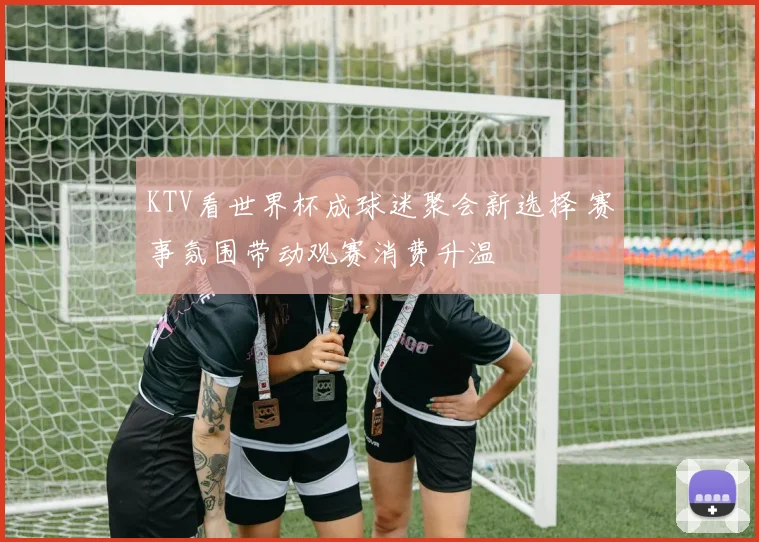 KTV看世界杯成球迷聚会新选择 赛事氛围带动观赛消费升温