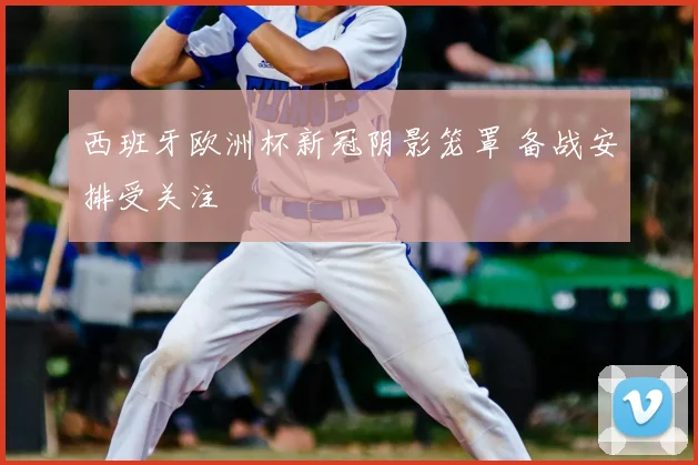 西班牙欧洲杯新冠阴影笼罩 备战安排受关注
