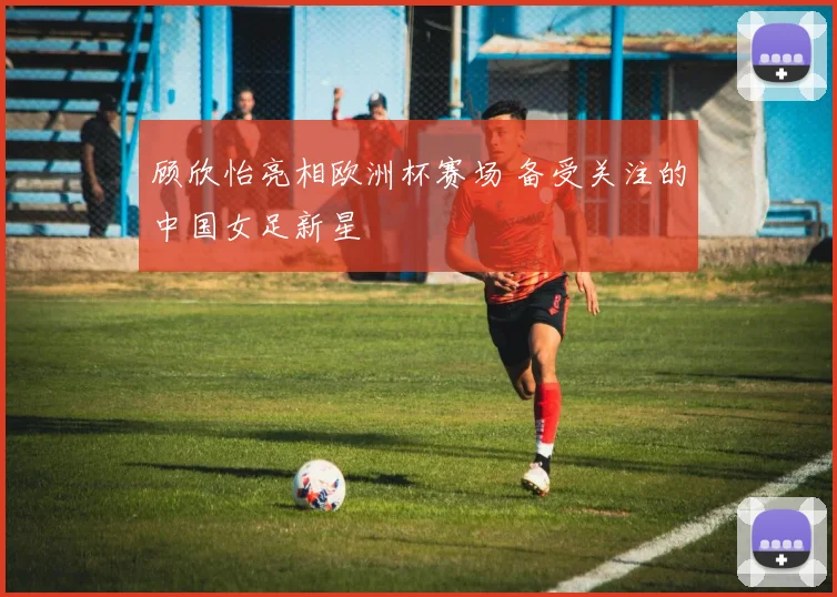 顾欣怡亮相欧洲杯赛场 备受关注的中国女足新星
