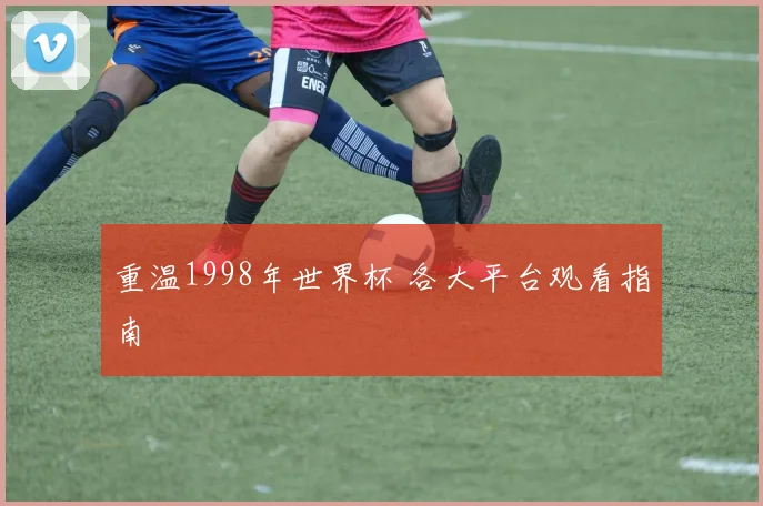 重温1998年世界杯 各大平台观看指南