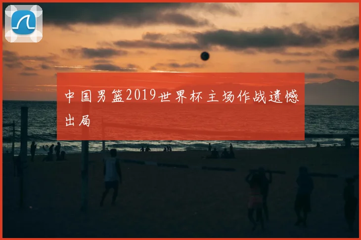 中国男篮2019世界杯主场作战遗憾出局